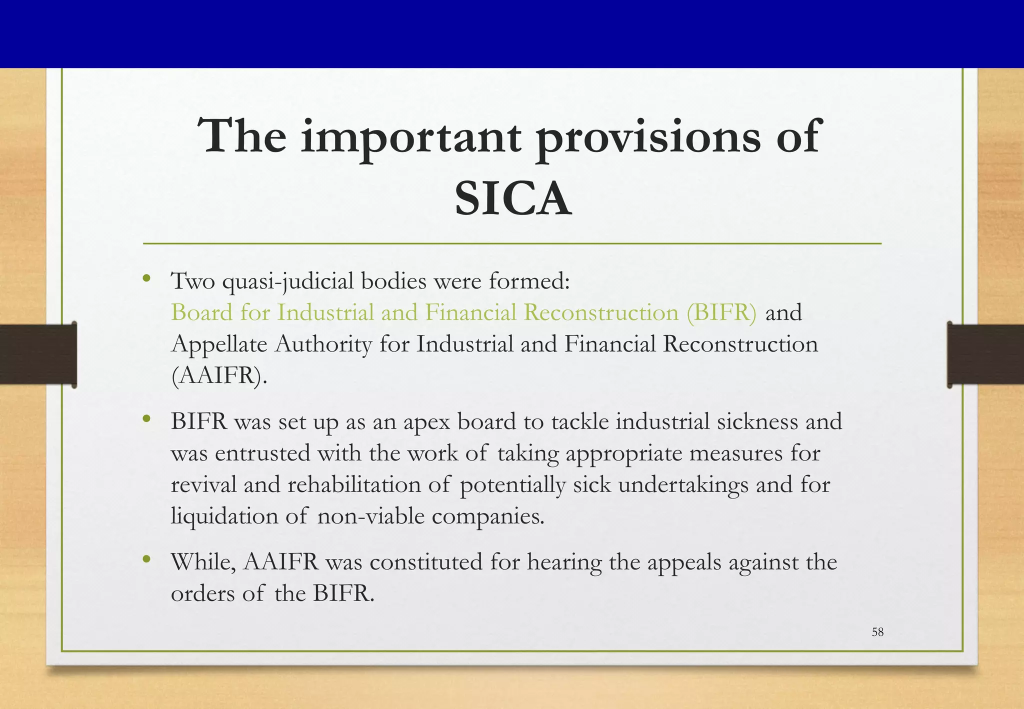 The important provisions of
SICA
• Two quasi-judicial bodies were formed:
Board for Industrial and Financial Reconstruction (BIFR) and
Appellate Authority for Industrial and Financial Reconstruction
(AAIFR).
• BIFR was set up as an apex board to tackle industrial sickness and
was entrusted with the work of taking appropriate measures for
revival and rehabilitation of potentially sick undertakings and for
liquidation of non-viable companies.
• While, AAIFR was constituted for hearing the appeals against the
orders of the BIFR.
58
 