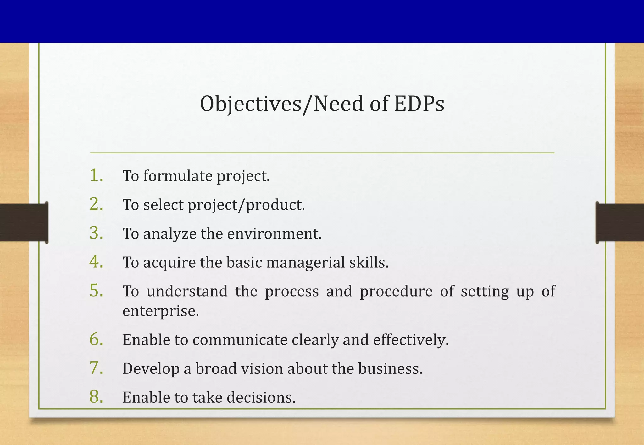 Objectives/Need of EDPs
1. To formulate project.
2. To select project/product.
3. To analyze the environment.
4. To acquire the basic managerial skills.
5. To understand the process and procedure of setting up of
enterprise.
6. Enable to communicate clearly and effectively.
7. Develop a broad vision about the business.
8. Enable to take decisions.
 
