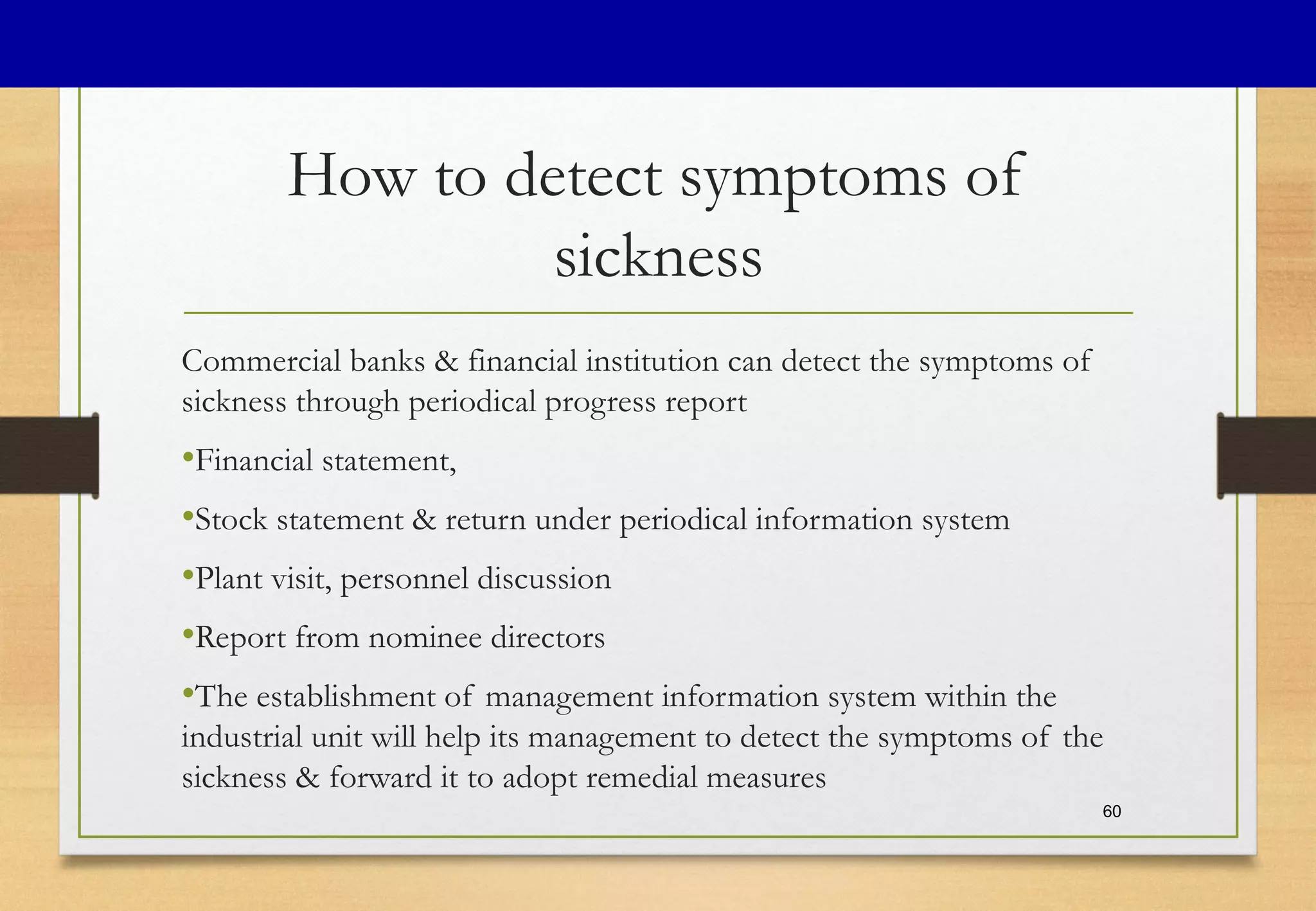 How to detect symptoms of
sickness
Commercial banks & financial institution can detect the symptoms of
sickness through periodical progress report
•Financial statement,
•Stock statement & return under periodical information system
•Plant visit, personnel discussion
•Report from nominee directors
•The establishment of management information system within the
industrial unit will help its management to detect the symptoms of the
sickness & forward it to adopt remedial measures
60
 