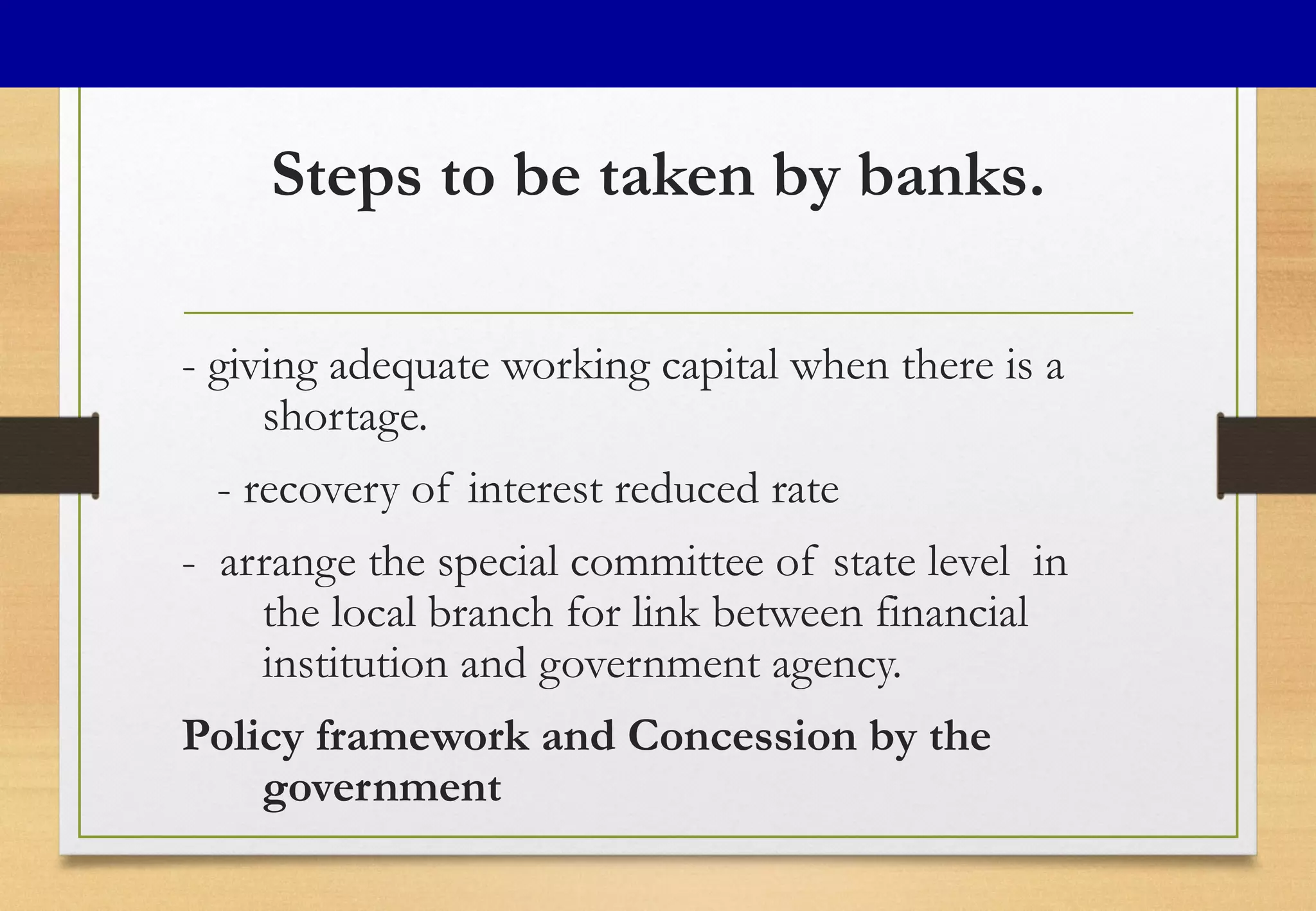 Steps to be taken by banks.
- giving adequate working capital when there is a
shortage.
- recovery of interest reduced rate
- arrange the special committee of state level in
the local branch for link between financial
institution and government agency.
Policy framework and Concession by the
government
 
