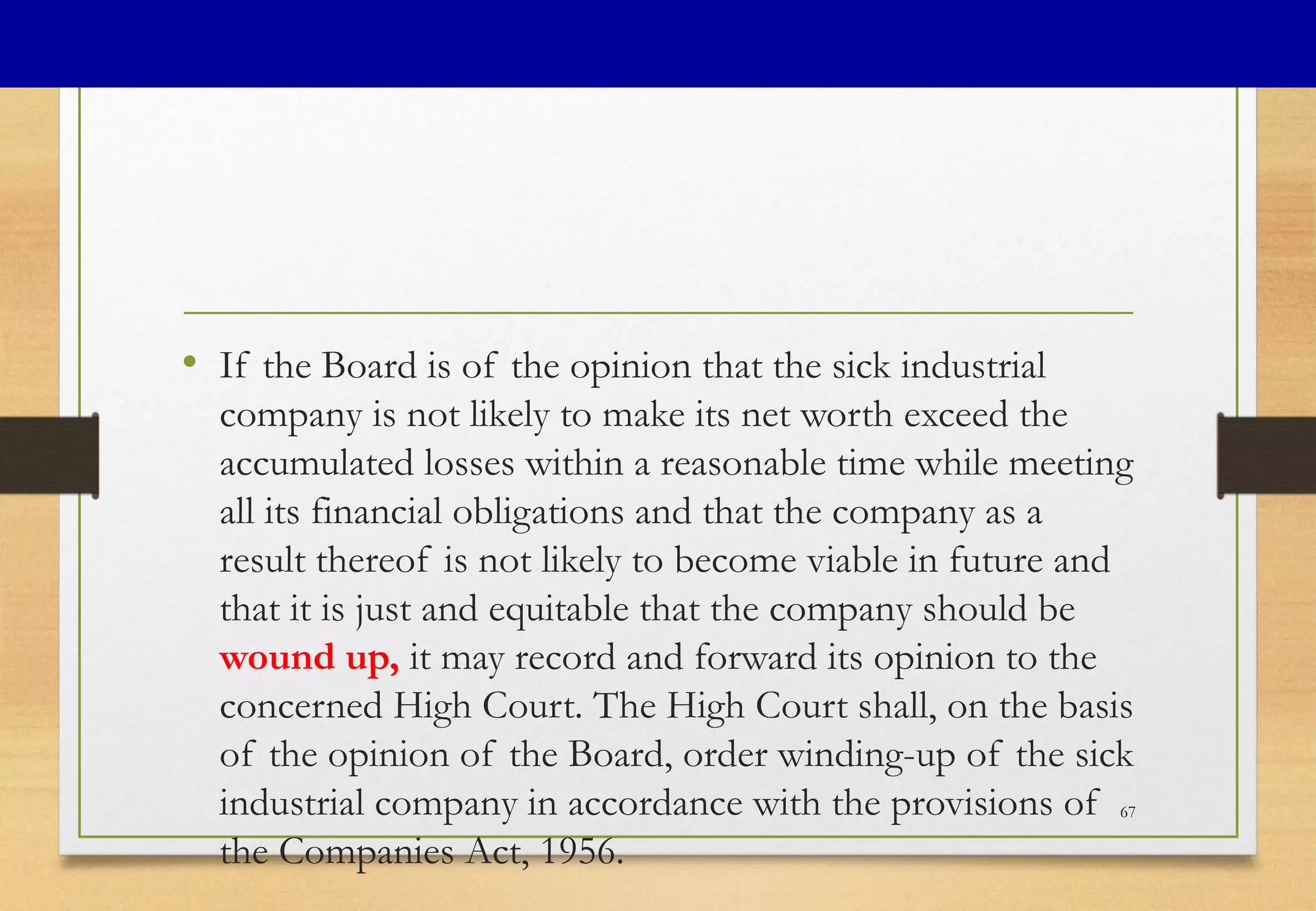 • If the Board is of the opinion that the sick industrial
company is not likely to make its net worth exceed the
accumulated losses within a reasonable time while meeting
all its financial obligations and that the company as a
result thereof is not likely to become viable in future and
that it is just and equitable that the company should be
wound up, it may record and forward its opinion to the
concerned High Court. The High Court shall, on the basis
of the opinion of the Board, order winding-up of the sick
industrial company in accordance with the provisions of
the Companies Act, 1956.
67
 