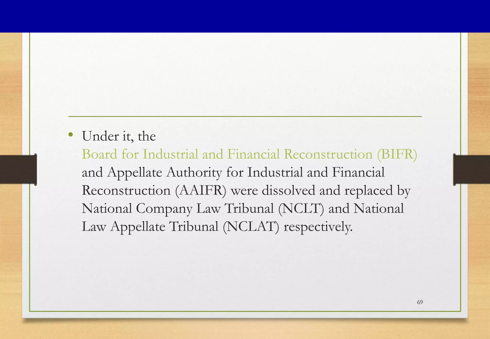 • Under it, the
Board for Industrial and Financial Reconstruction (BIFR)
and Appellate Authority for Industrial and Financial
Reconstruction (AAIFR) were dissolved and replaced by
National Company Law Tribunal (NCLT) and National
Law Appellate Tribunal (NCLAT) respectively.
69
 