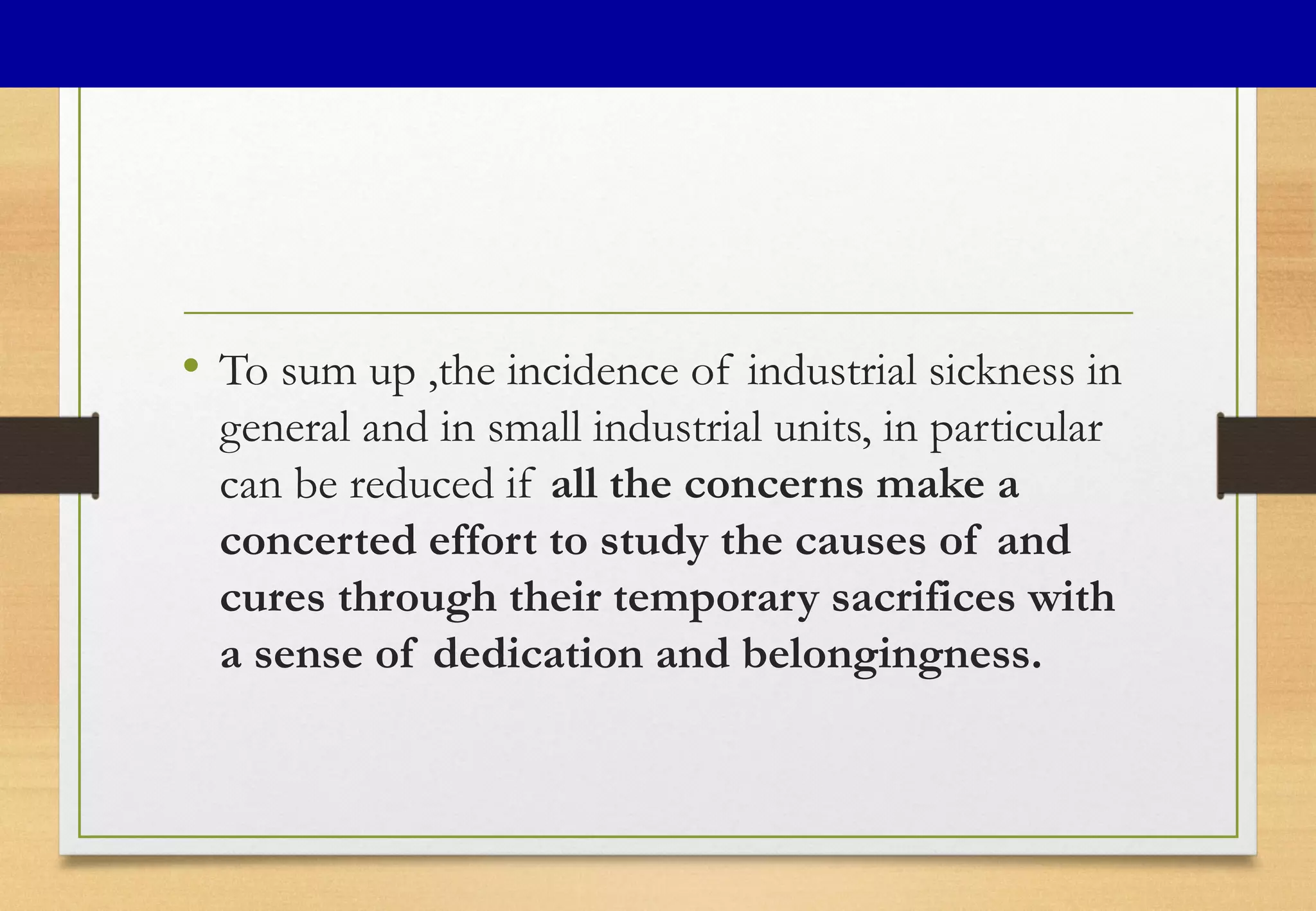 • To sum up ,the incidence of industrial sickness in
general and in small industrial units, in particular
can be reduced if all the concerns make a
concerted effort to study the causes of and
cures through their temporary sacrifices with
a sense of dedication and belongingness.
 