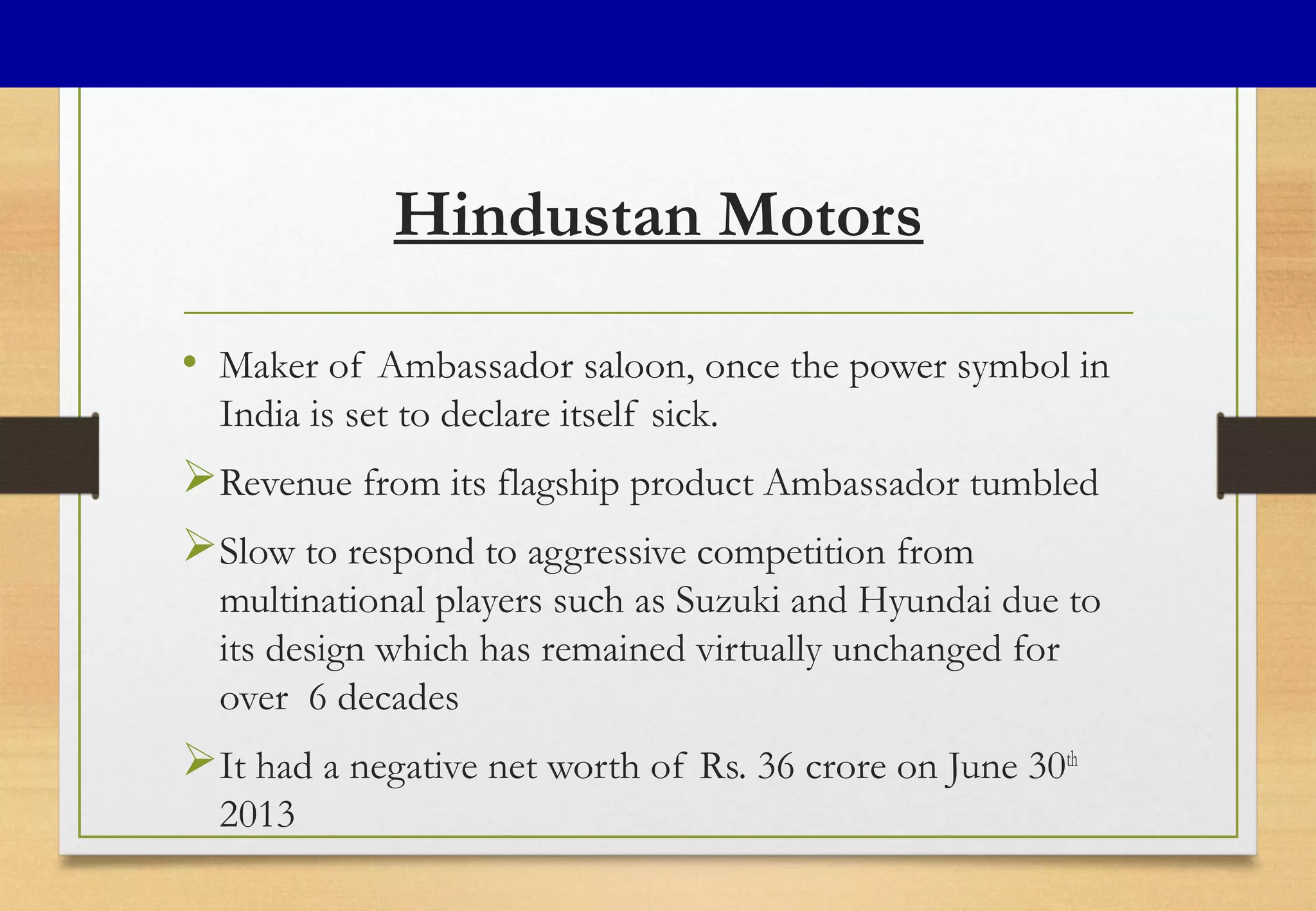 Hindustan Motors
• Maker of Ambassador saloon, once the power symbol in
India is set to declare itself sick.
Revenue from its flagship product Ambassador tumbled
Slow to respond to aggressive competition from
multinational players such as Suzuki and Hyundai due to
its design which has remained virtually unchanged for
over 6 decades
It had a negative net worth of Rs. 36 crore on June 30th
2013
 