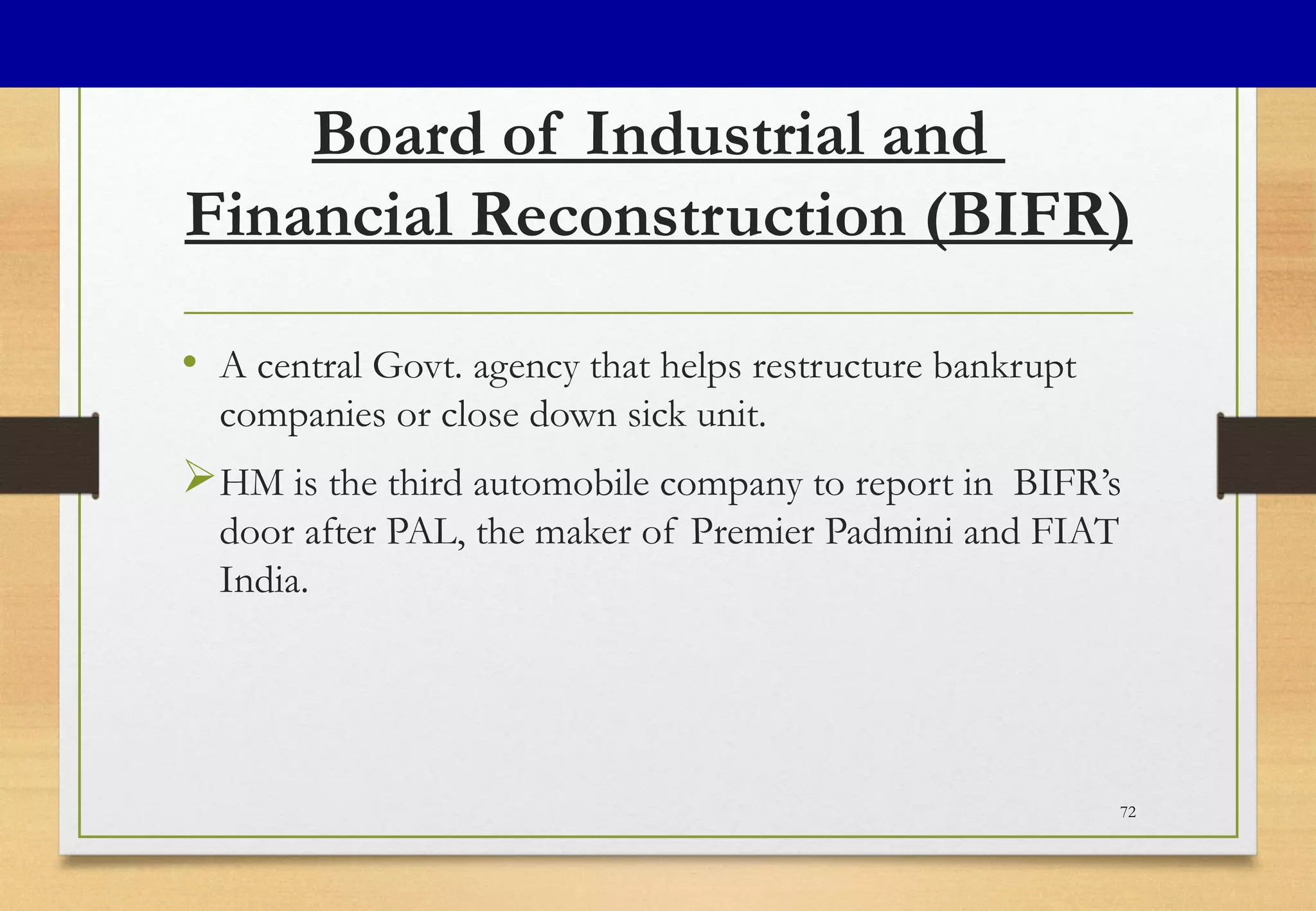 Board of Industrial and
Financial Reconstruction (BIFR)
• A central Govt. agency that helps restructure bankrupt
companies or close down sick unit.
HM is the third automobile company to report in BIFR’s
door after PAL, the maker of Premier Padmini and FIAT
India.
72
 
