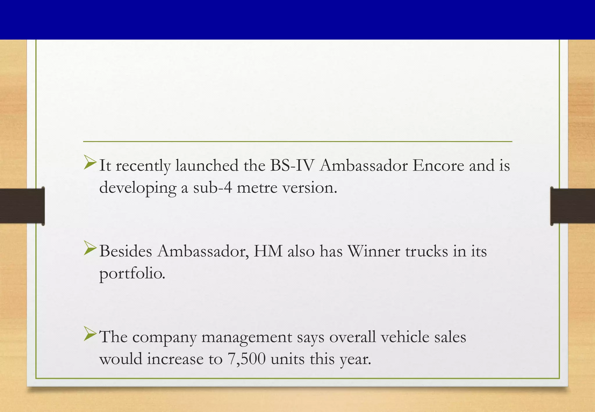 It recently launched the BS-IV Ambassador Encore and is
developing a sub-4 metre version.
Besides Ambassador, HM also has Winner trucks in its
portfolio.
The company management says overall vehicle sales
would increase to 7,500 units this year.
 