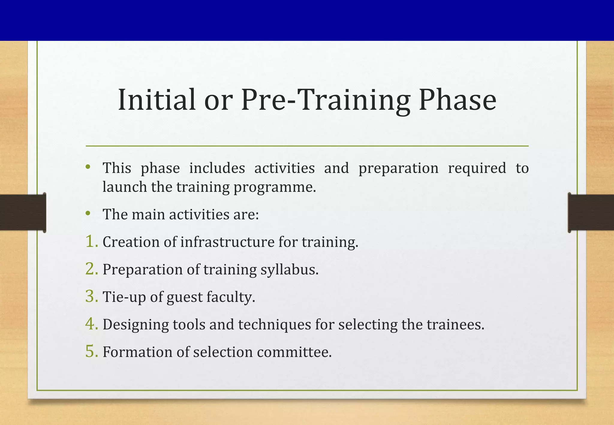 Initial or Pre-Training Phase
• This phase includes activities and preparation required to
launch the training programme.
• The main activities are:
1. Creation of infrastructure for training.
2. Preparation of training syllabus.
3. Tie-up of guest faculty.
4. Designing tools and techniques for selecting the trainees.
5. Formation of selection committee.
 