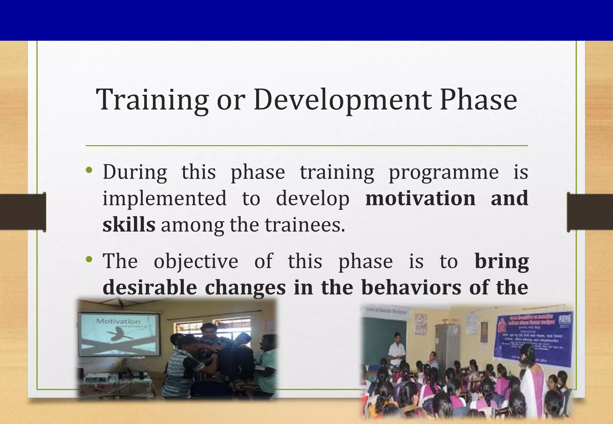 Training or Development Phase
• During this phase training programme is
implemented to develop motivation and
skills among the trainees.
• The objective of this phase is to bring
desirable changes in the behaviors of the
trainees.
 