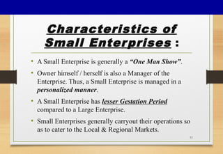 Characteristics of
Small Enterprises :
• A Small Enterprise is generally a “One Man Show”.
• Owner himself / herself is also a Manager of the
Enterprise. Thus, a Small Enterprise is managed in a
personalized manner.
• A Small Enterprise has lesser Gestation Period
compared to a Large Enterprise.
• Small Enterprises generally carryout their operations so
as to cater to the Local & Regional Markets.
12
 