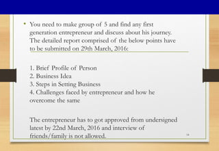• You need to make group of 5 and find any first
generation entrepreneur and discuss about his journey.
The detailed report comprised of the below points have
to be submitted on 29th March, 2016:
1. Brief Profile of Person
2. Business Idea
3. Steps in Setting Business
4. Challenges faced by entrepreneur and how he
overcome the same
The entrepreneur has to got approved from undersigned
latest by 22nd March, 2016 and interview of
friends/family is not allowed. 14
 