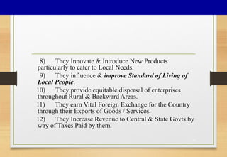 8) They Innovate & Introduce New Products
particularly to cater to Local Needs.
9) They influence & improve Standard of Living of
Local People.
10) They provide equitable dispersal of enterprises
throughout Rural & Backward Areas.
11) They earn Vital Foreign Exchange for the Country
through their Exports of Goods / Services.
12) They Increase Revenue to Central & State Govts by
way of Taxes Paid by them.
17
 
