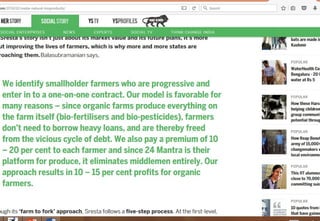 • We identify smallholder farmers who are progressive and
enter in to a one-on-one contract. Our model is favorable
for many reasons – since organic farms produce
everything on the farm itself (bio-fertilisers and bio-
pesticides), farmers don’t need to borrow heavy loans, and
are thereby freed from the vicious cycle of debt. We also
pay a premium of 10 – 20 per cent to each farmer and
since 24 Mantra is their platform for produce, it eliminates
middlemen entirely. Our approach results in 10 – 15 per
cent profits for organic farmers. 29
 