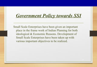 Government Policy towards SSI
Small Scale Enterprises have been given an important
place in the frame work of Indian Planning for both
ideological & Economic Reasons. Development of
Small Scale Enterprises have been taken up with
various important objectives to be realized.
30
 