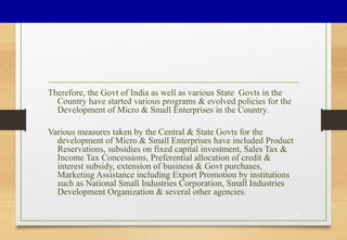 Therefore, the Govt of India as well as various State Govts in the
Country have started various programs & evolved policies for the
Development of Micro & Small Enterprises in the Country.
Various measures taken by the Central & State Govts for the
development of Micro & Small Enterprises have included Product
Reservations, subsidies on fixed capital investment, Sales Tax &
Income Tax Concessions, Preferential allocation of credit &
interest subsidy, extension of business & Govt purchases,
Marketing Assistance including Export Promotion by institutions
such as National Small Industries Corporation, Small Industries
Development Organization & several other agencies.
32
 