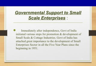 Governmental Support to Small
Scale Enterprises :
33
 Immediately after independence, Govt of India
initiated various steps for promotion & development of
Small Scale & Cottage Industries. Govt of India has
attached great importance to the development of Small
Enterprises Sector in all the Five Year Plans since the
beginning in 1951.
 