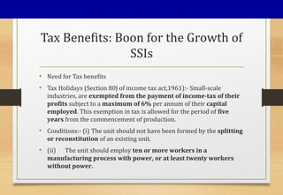 Tax Benefits: Boon for the Growth of
SSIs
• Need for Tax benefits
• Tax Holidays (Section 80J of income tax act,1961):- Small-scale
industries, are exempted from the payment of income-tax of their
profits subject to a maximum of 6% per annum of their capital
employed. This exemption in tax is allowed for the period of five
years from the commencement of production.
• Conditions:- (i) The unit should not have been formed by the splitting
or reconstitution of an existing unit.
• (ii) The unit should employ ten or more workers in a
manufacturing process with power, or at least twenty workers
without power.
 