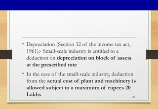 • Depreciation (Section 32 of the income tax act,
1961):- Small-scale industry is entitled to a
deduction on depreciation on block of assets
at the prescribed rate
• In the case of the small-scale industry, deduction
from the actual cost of plant and machinery is
allowed subject to a maximum of rupees 20
Lakhs 39
 