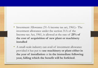 • Investment Allowance (31-A income tax act, 1961):- The
investment allowance under the section 31A of the
Income-tax Act, 1961, is allowed at the rate of 25% of
the cost of acquisition of new plant or machinery
installed
• A small-scale industry can avail of investment allowance
provided it has put to use machinery or plant either in
the year of installation or in the immediate following
year, falling which the benefit will be forfeited.
 
