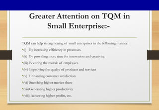 Greater Attention on TQM in
Small Enterprise:-
TQM can help strengthening of small enterprises in the following manner:
•(i) By increasing efficiency in processes.
•(ii) By providing more time for innovation and creativity.
•(iii) Boosting the morale of employees
•(iv) Improving the quality of products and services
•(v) Enhancing customer satisfaction
•(vi) Snatching higher market share
•(vii)Generating higher productivity
•(viii) Achieving higher profits, etc.
 