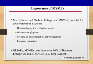 Importance of MSMEs
• Micro, Small and Medium Enterprises (MSMEs) are vital for
development of a country
– Helps reshaping the productive sectors
– Generates employment
– Creating an environment for entrepreneurship
– Promotes innovation
• Globally, MSMEs contribute over 90% of Business
Enterprises and 50-60% of Total Employment.
(UNIDO Report 2009-10)
 