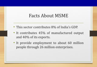 Facts About MSME
• This sector contributes 8% of India’s GDP.
• It contributes 45% of manufactured output
and 40% of its exports.
• It provide employment to about 60 million
people through 26 million enterprises.
 