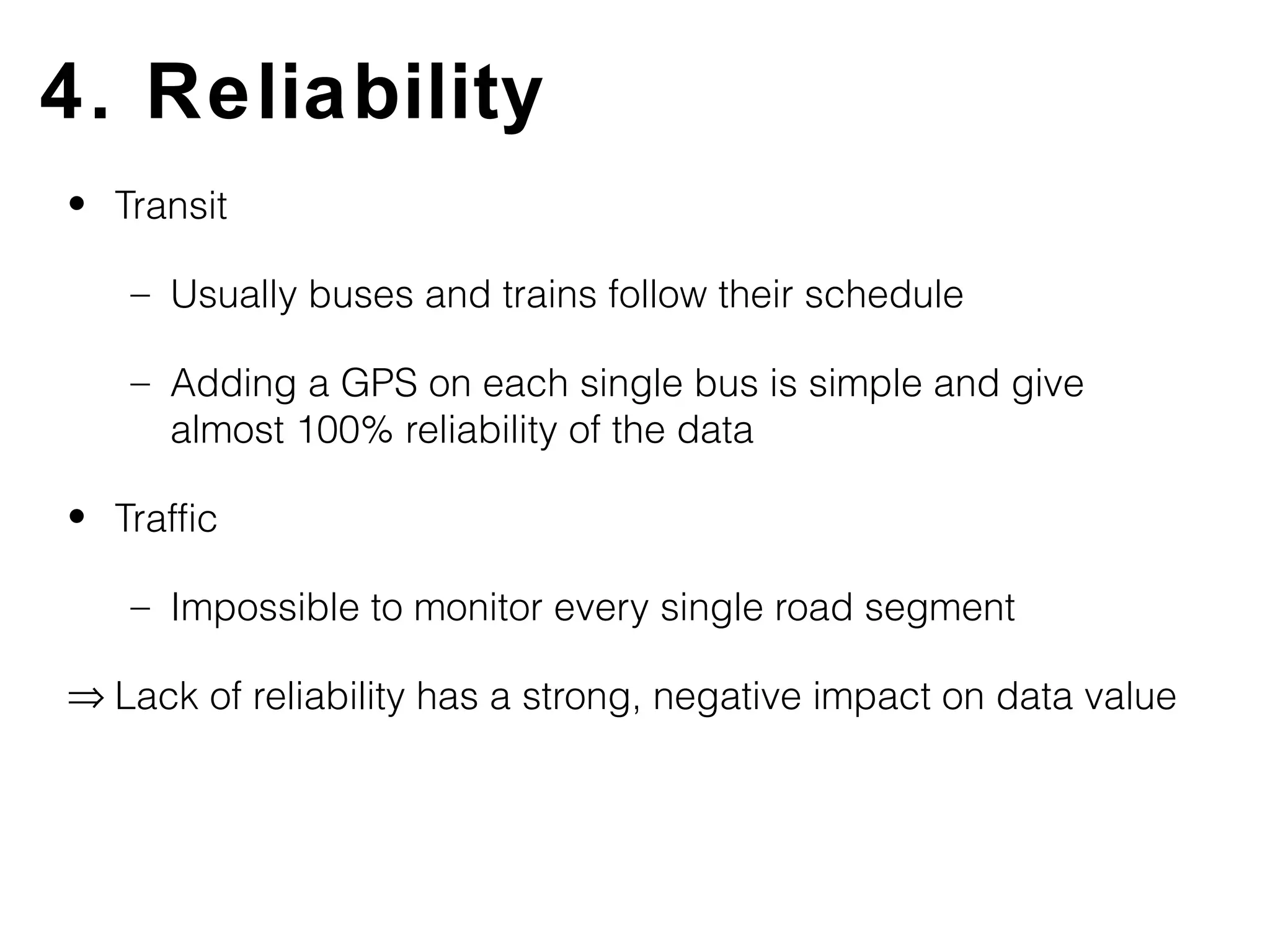 4. Reliability
• Transit

   – Usually buses and trains follow their schedule

   – Adding a GPS on each single bus is simple and give
     almost 100% reliability of the data

• Traffic

   – Impossible to monitor every single road segment

⇒ Lack of reliability has a strong, negative impact on data value
 