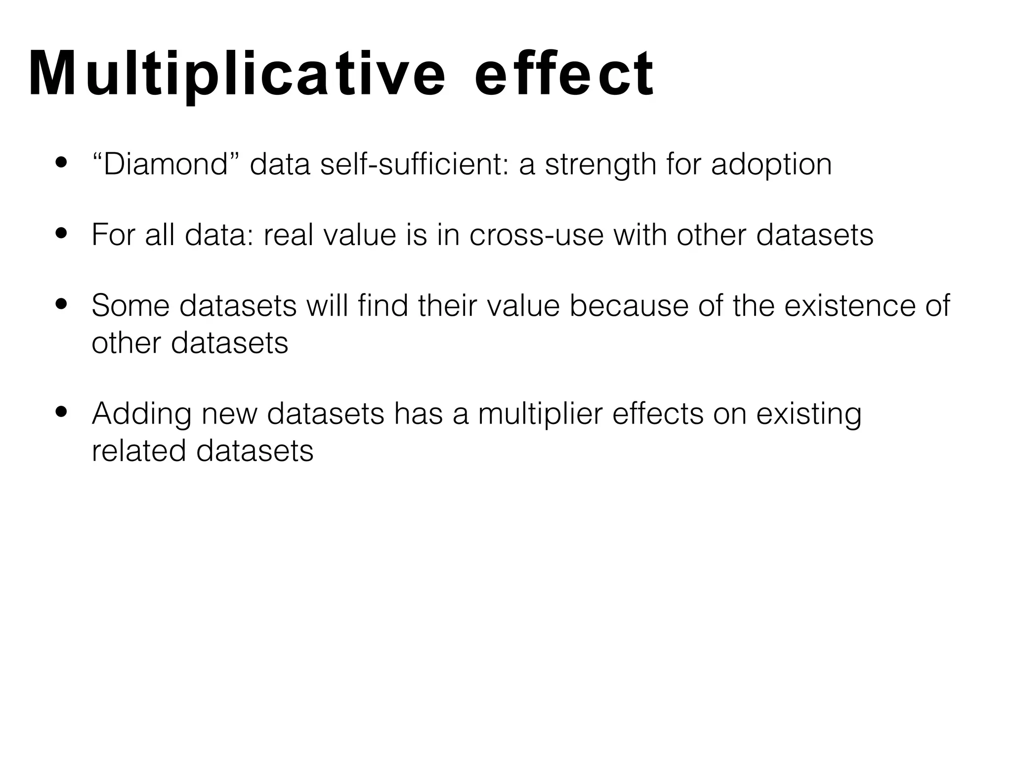 Multiplicative effect
• “Diamond” data self-sufficient: a strength for adoption

• For all data: real value is in cross-use with other datasets

• Some datasets will find their value because of the existence of
  other datasets

• Adding new datasets has a multiplier effects on existing
  related datasets
 