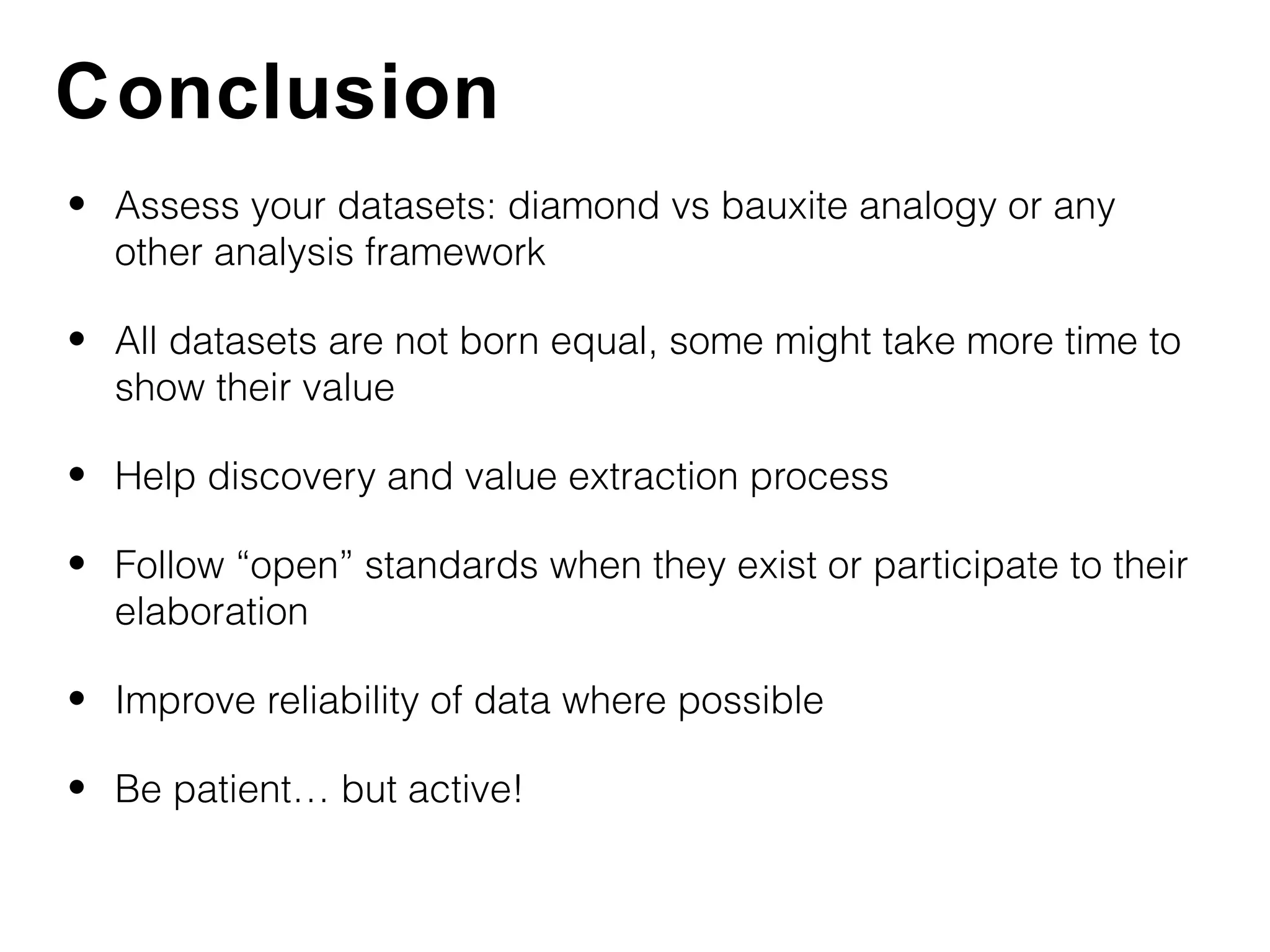 Conclusion
• Assess your datasets: diamond vs bauxite analogy or any
  other analysis framework

• All datasets are not born equal, some might take more time to
  show their value

• Help discovery and value extraction process

• Follow “open” standards when they exist or participate to their
  elaboration

• Improve reliability of data where possible

• Be patient… but active!
 