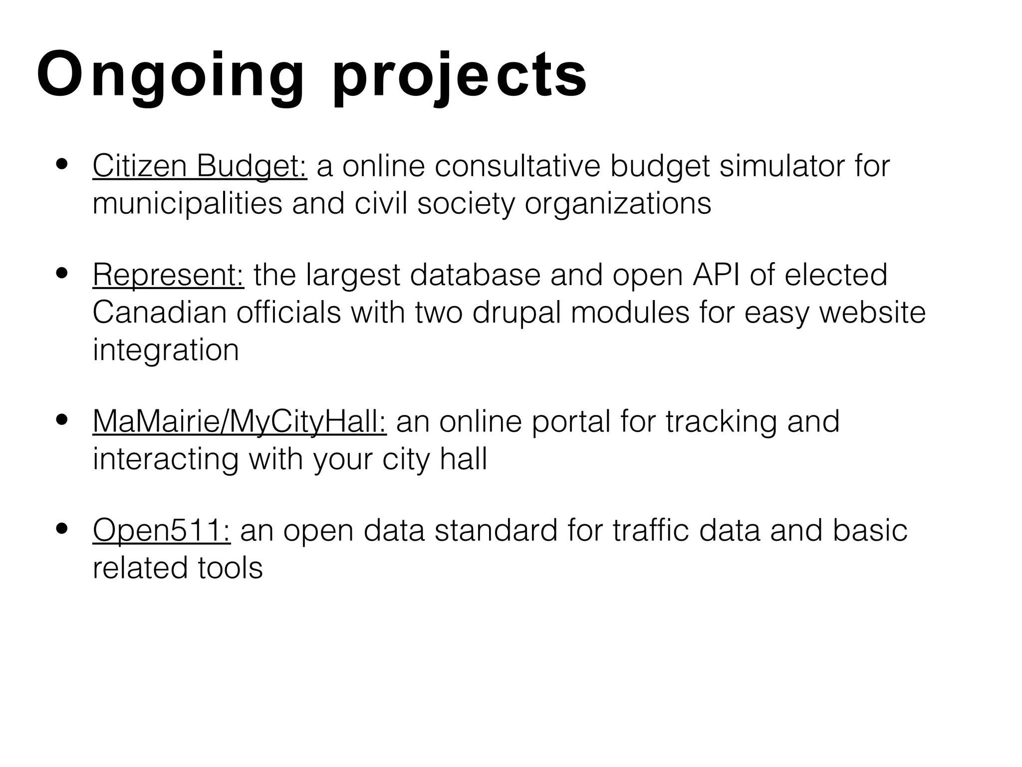 Ongoing projects
• Citizen Budget: a online consultative budget simulator for
  municipalities and civil society organizations

• Represent: the largest database and open API of elected
  Canadian officials with two drupal modules for easy website
  integration

• MaMairie/MyCityHall: an online portal for tracking and
  interacting with your city hall

• Open511: an open data standard for traffic data and basic
  related tools
 