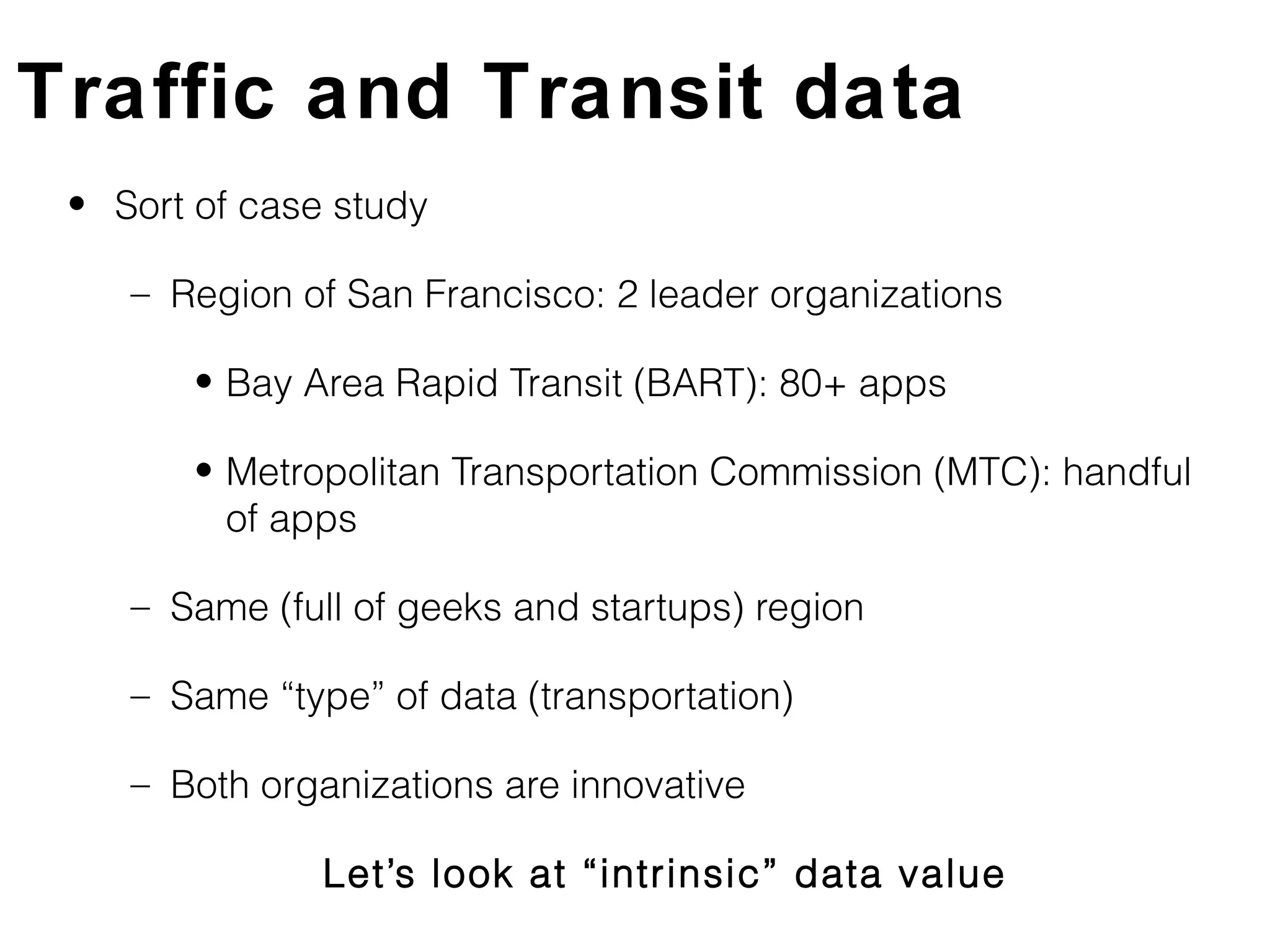 Traffic and Transit data
 • Sort of case study

    – Region of San Francisco: 2 leader organizations

        • Bay Area Rapid Transit (BART): 80+ apps

        • Metropolitan Transportation Commission (MTC): handful
          of apps

    – Same (full of geeks and startups) region

    – Same “type” of data (transportation)

    – Both organizations are innovative

               Let’s look at “intrinsic” data value
 