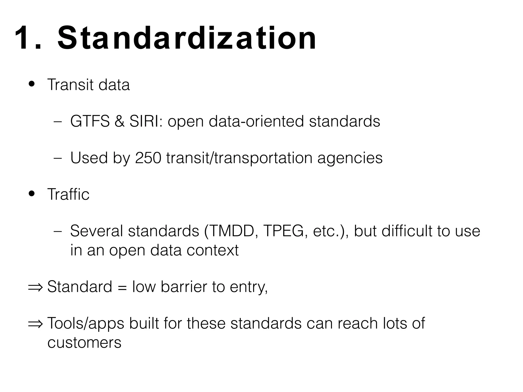 1. Standardization
• Transit data

   – GTFS & SIRI: open data-oriented standards

   – Used by 250 transit/transportation agencies

• Traffic

   – Several standards (TMDD, TPEG, etc.), but difficult to use
     in an open data context

⇒ Standard = low barrier to entry,

⇒ Tools/apps built for these standards can reach lots of
  customers
 