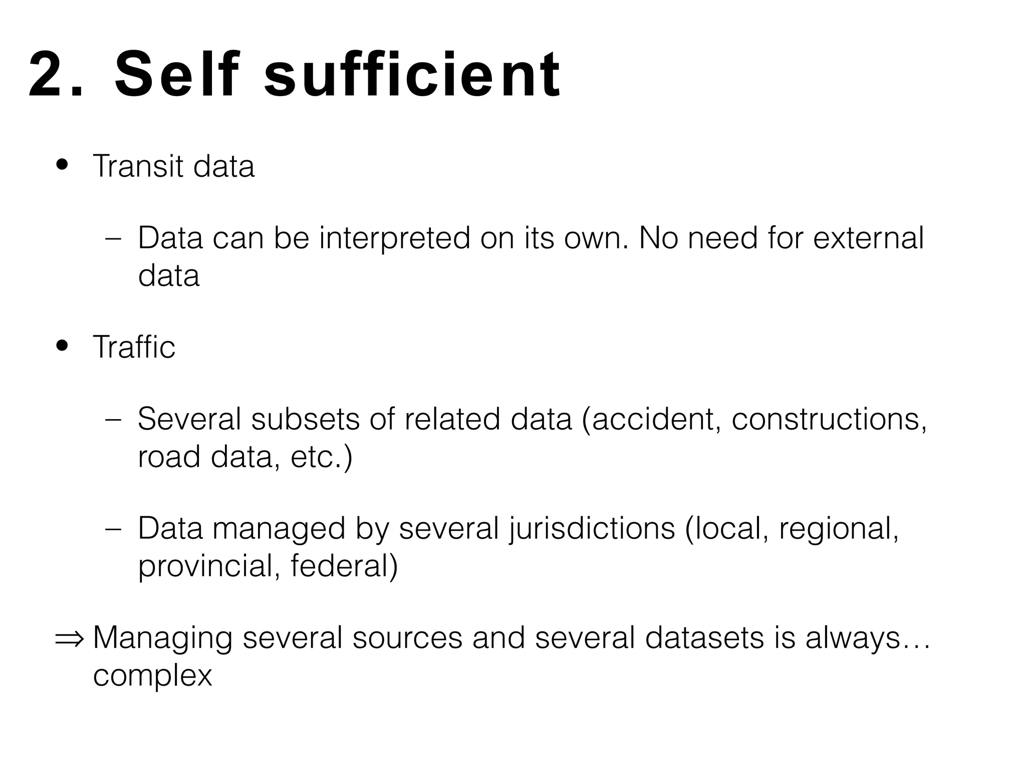 2. Self sufficient
• Transit data

   – Data can be interpreted on its own. No need for external
     data

• Traffic

   – Several subsets of related data (accident, constructions,
     road data, etc.)

   – Data managed by several jurisdictions (local, regional,
     provincial, federal)

⇒ Managing several sources and several datasets is always…
  complex
 