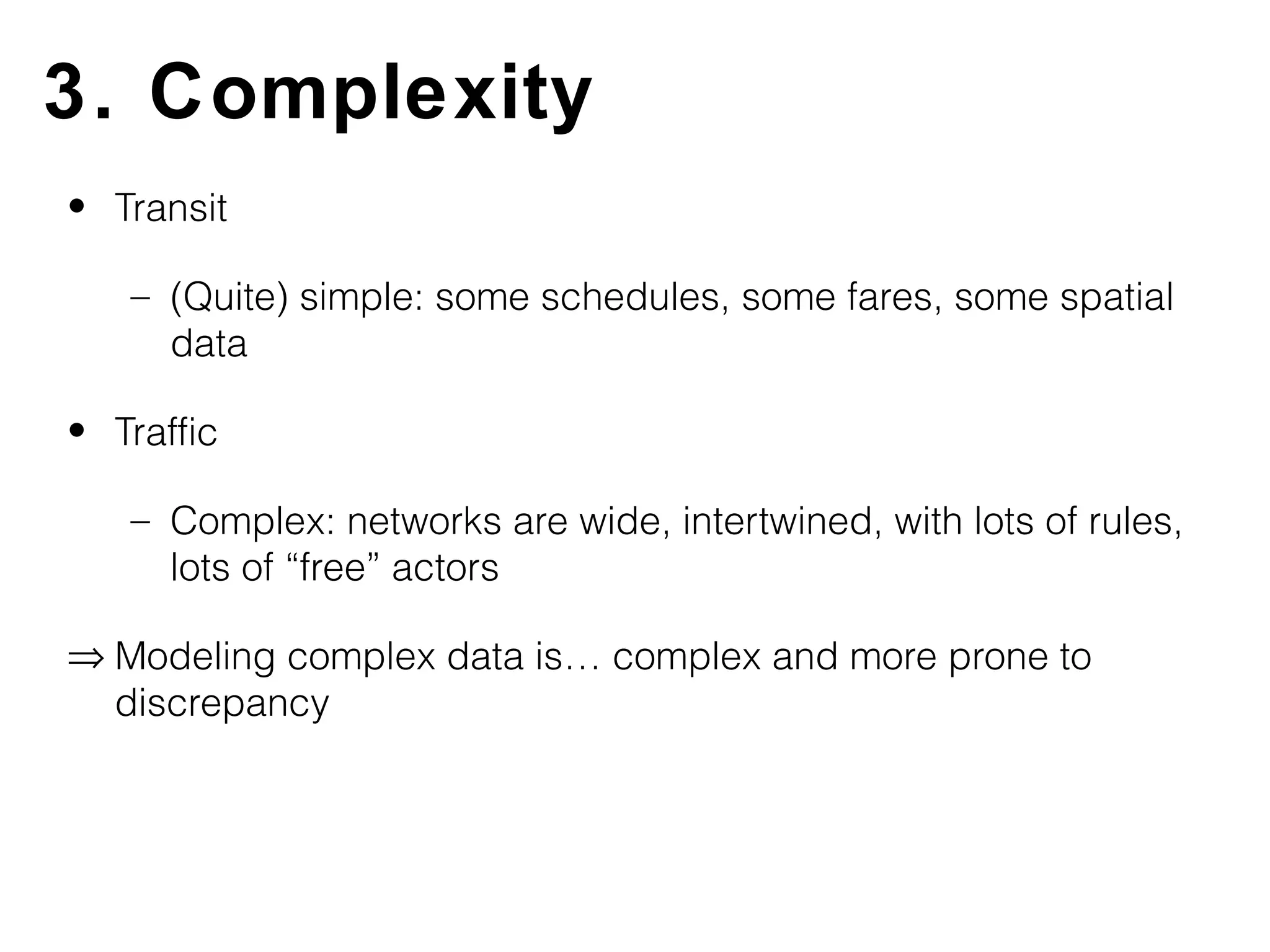 3. Complexity
• Transit

   – (Quite) simple: some schedules, some fares, some spatial
     data

• Traffic

   – Complex: networks are wide, intertwined, with lots of rules,
     lots of “free” actors

⇒ Modeling complex data is… complex and more prone to
  discrepancy
 