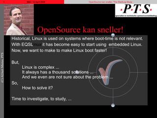 OpenSource kan sneller! Historical, Linux is used on systems where boot-time is not relevant. With EQSL inux  it has become easy to start using  embedded Linux. Now, we want to make to make Linux boot faster! But, Linux is complex ... It always has a thousand solutions ... And we even are not sure about the problem ... So, How to solve it? Time to investigate, to study, ... 