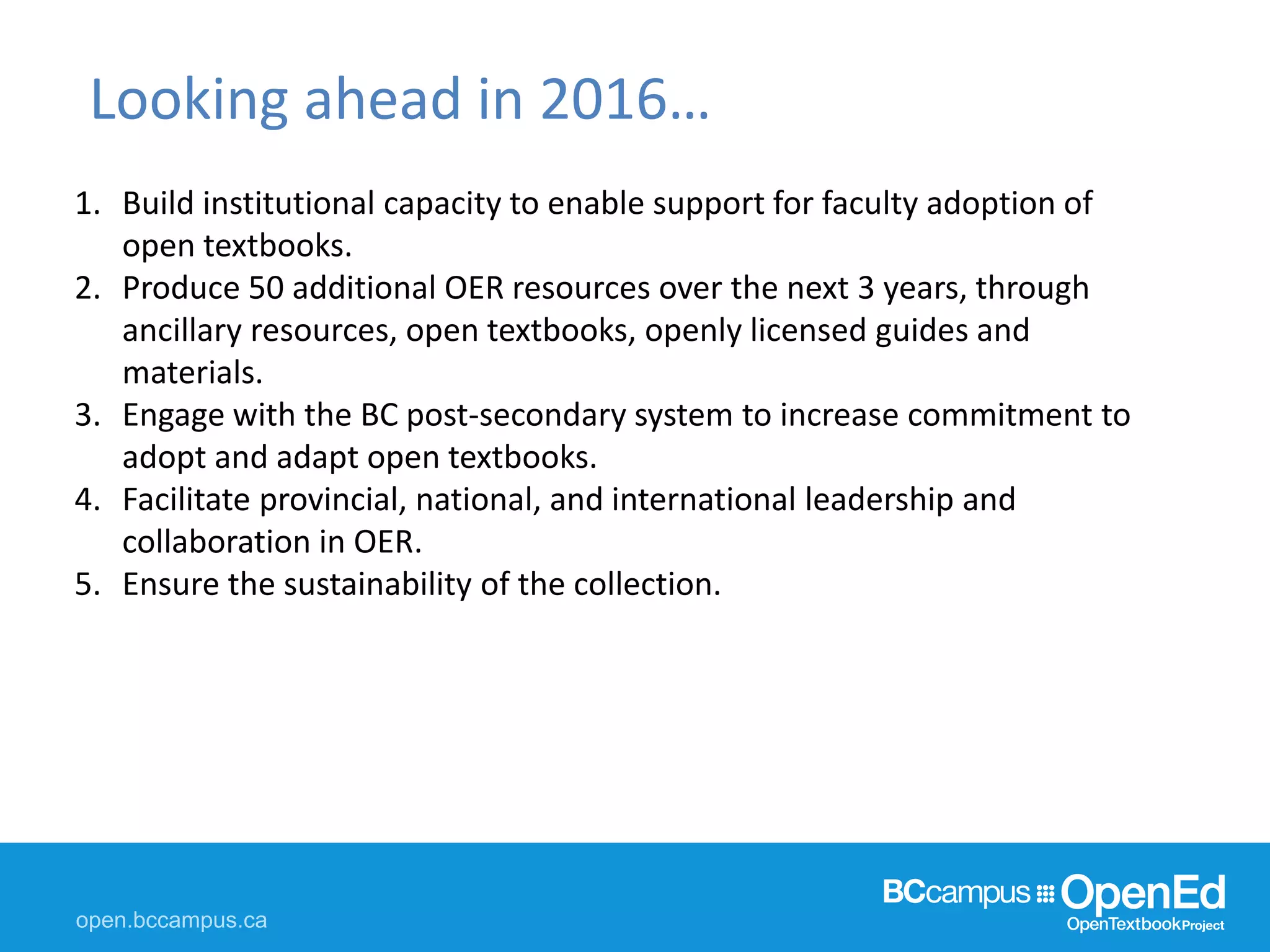 Looking ahead in 2016…
1. Build institutional capacity to enable support for faculty adoption of
open textbooks.
2. Produce 50 additional OER resources over the next 3 years, through
ancillary resources, open textbooks, openly licensed guides and
materials.
3. Engage with the BC post-secondary system to increase commitment to
adopt and adapt open textbooks.
4. Facilitate provincial, national, and international leadership and
collaboration in OER.
5. Ensure the sustainability of the collection.
 