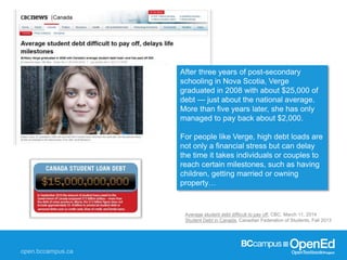 Average student debt difficult to pay off, CBC, March 11, 2014
Student Debt in Canada, Canadian Federation of Students, Fall 2013
After three years of post-secondary
schooling in Nova Scotia, Verge
graduated in 2008 with about $25,000 of
debt — just about the national average.
More than five years later, she has only
managed to pay back about $2,000.
For people like Verge, high debt loads are
not only a financial stress but can delay
the time it takes individuals or couples to
reach certain milestones, such as having
children, getting married or owning
property…
 