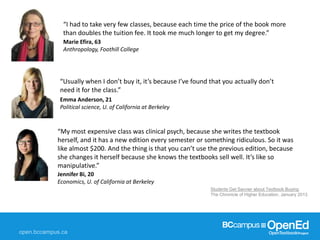 Students Get Savvier about Textbook Buying,
The Chronicle of Higher Education, January 2013
Emma Anderson, 21
Political science, U. of California at Berkeley
“Usually when I don’t buy it, it’s because I’ve found that you actually don’t
need it for the class.”
Jennifer Bi, 20
Economics, U. of California at Berkeley
“My most expensive class was clinical psych, because she writes the textbook
herself, and it has a new edition every semester or something ridiculous. So it was
like almost $200. And the thing is that you can’t use the previous edition, because
she changes it herself because she knows the textbooks sell well. It’s like so
manipulative.”
Marie Efira, 63
Anthropology, Foothill College
“I had to take very few classes, because each time the price of the book more
than doubles the tuition fee. It took me much longer to get my degree.”
 