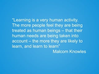 “Learning is a very human activity.
The more people feel they are being
treated as human beings – that their
human needs are being taken into
account – the more they are likely to
learn, and learn to learn”
Malcom Knowles
 