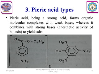 3. Picric acid types
• Picric acid, being a strong acid, forms organic
molecular complexes with weak bases, whereas it
combines with strong bases (anesthetic activity of
butesin) to yield salts.
2014/03/16 11
Faculty of Pharmacy, Omer Al-Mukhtar University,
Tobruk, Libya.
 