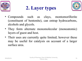 2. Layer types
• Compounds such as clays, montomorillorite
(constituent of bentonite), can entrap hydrocarbons,
alcohols and glycols.
• They form alternate monomolecular (monoatomic)
layers of guest and host.
• Their uses are currently quite limited; however these
may be useful for catalysis on account of a larger
surface area.
2014/03/16 15
Faculty of Pharmacy, Omer Al-Mukhtar University,
Tobruk, Libya.
 
