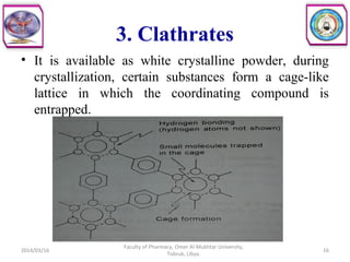 3. Clathrates
• It is available as white crystalline powder, during
crystallization, certain substances form a cage-like
lattice in which the coordinating compound is
entrapped.
2014/03/16 16
Faculty of Pharmacy, Omer Al-Mukhtar University,
Tobruk, Libya.
 
