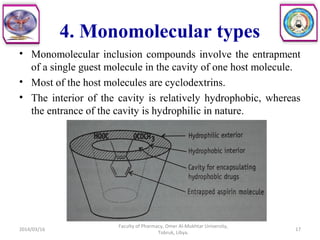 4. Monomolecular types
• Monomolecular inclusion compounds involve the entrapment
of a single guest molecule in the cavity of one host molecule.
• Most of the host molecules are cyclodextrins.
• The interior of the cavity is relatively hydrophobic, whereas
the entrance of the cavity is hydrophilic in nature.
2014/03/16 17
Faculty of Pharmacy, Omer Al-Mukhtar University,
Tobruk, Libya.
 
