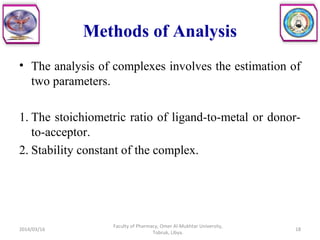 Methods of Analysis
• The analysis of complexes involves the estimation of
two parameters.
1. The stoichiometric ratio of ligand-to-metal or donor-
to-acceptor.
2. Stability constant of the complex.
2014/03/16 18
Faculty of Pharmacy, Omer Al-Mukhtar University,
Tobruk, Libya.
 