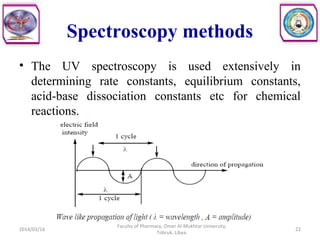 Spectroscopy methods
• The UV spectroscopy is used extensively in
determining rate constants, equilibrium constants,
acid-base dissociation constants etc for chemical
reactions.
2014/03/16 22
Faculty of Pharmacy, Omer Al-Mukhtar University,
Tobruk, Libya.
 