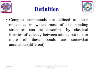 Definition
• Complex compounds are defined as those
molecules in which most of the bonding
structures can be described by classical
theories of valency between atoms, but one or
more of these bonds are somewhat
anomalous(different).
2014/03/16 3
Faculty of Pharmacy, Omer Al-Mukhtar University,
Tobruk, Libya.
 