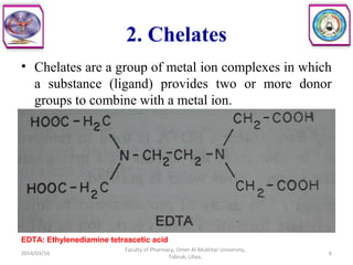 2. Chelates
• Chelates are a group of metal ion complexes in which
a substance (ligand) provides two or more donor
groups to combine with a metal ion.
2014/03/16 6
Faculty of Pharmacy, Omer Al-Mukhtar University,
Tobruk, Libya.
EDTA: Ethylenediamine tetraacetic acid
 