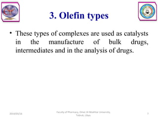 3. Olefin types
• These types of complexes are used as catalysts
in the manufacture of bulk drugs,
intermediates and in the analysis of drugs.
2014/03/16 7
Faculty of Pharmacy, Omer Al-Mukhtar University,
Tobruk, Libya.
 