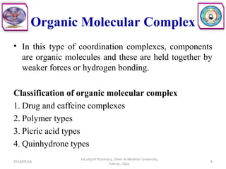 Organic Molecular Complex
• In this type of coordination complexes, components
are organic molecules and these are held together by
weaker forces or hydrogen bonding.
Classification of organic molecular complex
1. Drug and caffeine complexes
2. Polymer types
3. Picric acid types
4. Quinhydrone types
2014/03/16 8
Faculty of Pharmacy, Omer Al-Mukhtar University,
Tobruk, Libya.
 