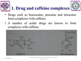 1. Drug and caffeine complexes
• Drugs such as benzocaine, procaine and tetracaine
form complexes with caffeine.
• A number of acidic drugs are known to form
complexes with caffeine.
2014/03/16 9
Faculty of Pharmacy, Omer Al-Mukhtar University,
Tobruk, Libya.
 