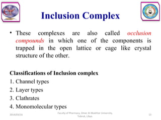 Inclusion Complex
• These complexes are also called occlusion
compounds in which one of the components is
trapped in the open lattice or cage like crystal
structure of the other.
Classifications of Inclusion complex
1. Channel types
2. Layer types
3. Clathrates
4. Monomolecular types
2014/03/16 13
Faculty of Pharmacy, Omer Al-Mukhtar University,
Tobruk, Libya.
 